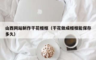 滕州山西网站制作干花相框（干花做成相框能保存多久）